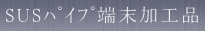 SUSパイプ端末加工品